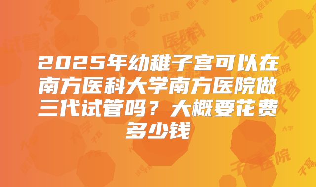 2025年幼稚子宫可以在南方医科大学南方医院做三代试管吗？大概要花费多少钱