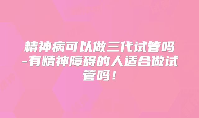 精神病可以做三代试管吗-有精神障碍的人适合做试管吗！