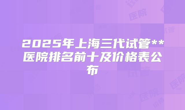 2025年上海三代试管**医院排名前十及价格表公布