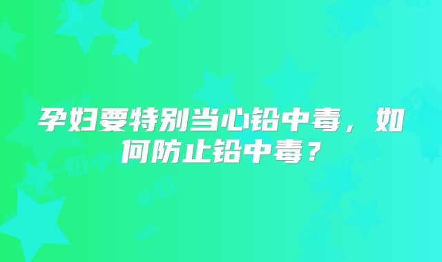 孕妇要特别当心铅中毒,如何防止铅中毒?