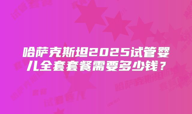 哈萨克斯坦2025试管婴儿全套套餐需要多少钱?