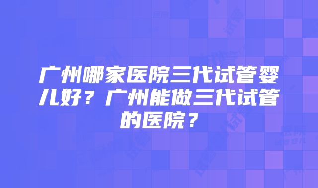 广州哪家医院三代试管婴儿好？广州能做三代试管的医院？