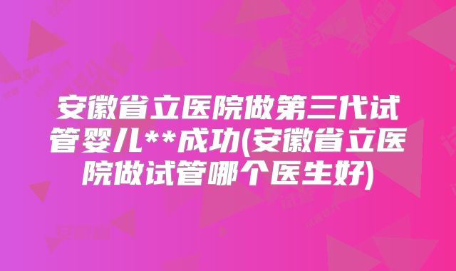 安徽省立医院做第三代试管婴儿**成功(安徽省立医院做试管哪个医生好)