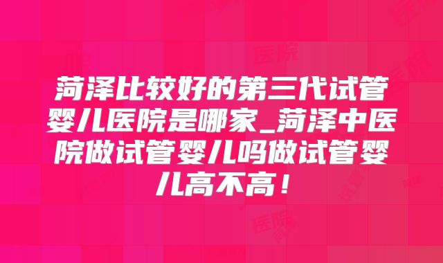菏泽比较好的第三代试管婴儿医院是哪家_菏泽中医院做试管婴儿吗做试管婴儿高不高!