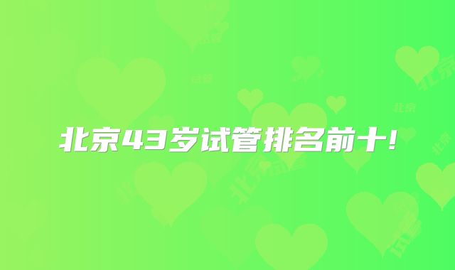 北京43岁试管排名前十!