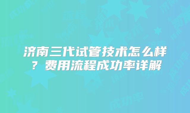 济南三代试管技术怎么样？费用流程成功率详解