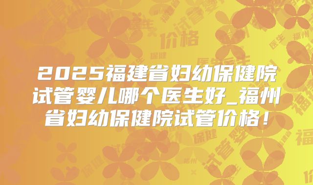 2025福建省妇幼保健院试管婴儿哪个医生好_福州省妇幼保健院试管价格！