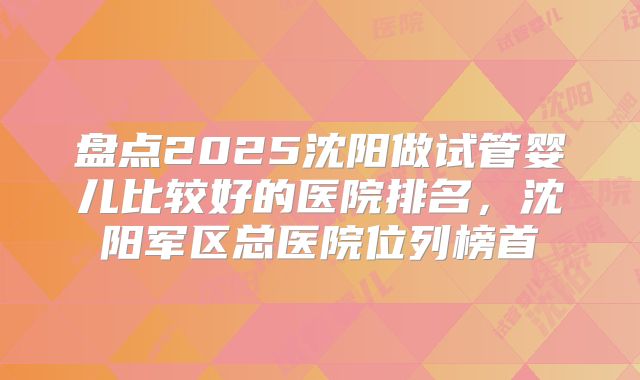 盘点2025沈阳做试管婴儿比较好的医院排名,沈阳军区总医院位列榜首