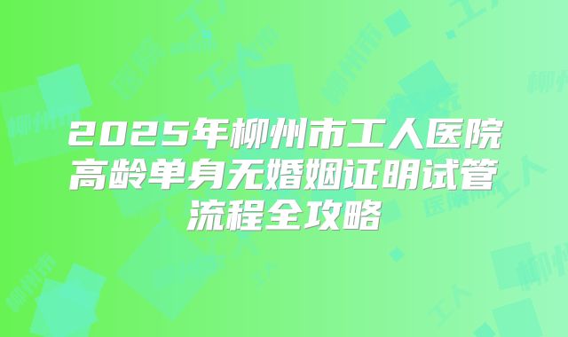 2025年柳州市工人医院高龄单身无婚姻证明试管流程全攻略
