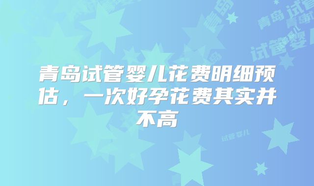 青岛试管婴儿花费明细预估，一次好孕花费其实并不高