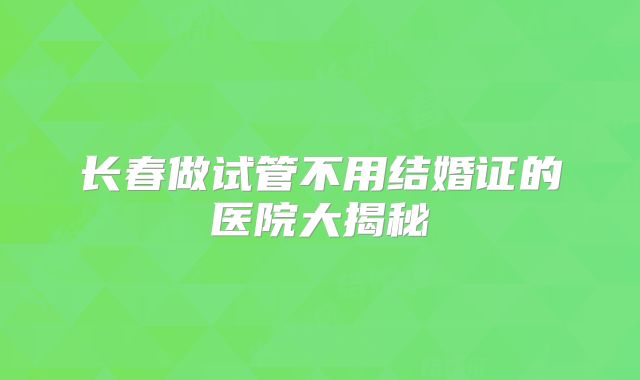 长春做试管不用结婚证的医院大揭秘
