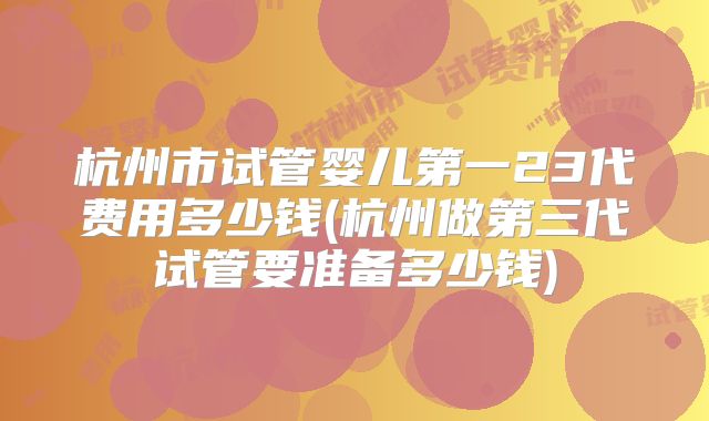 杭州市试管婴儿第一23代费用多少钱(杭州做第三代试管要准备多少钱)