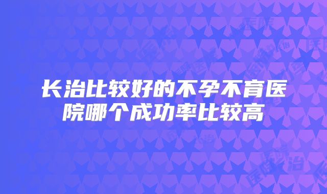 长治比较好的不孕不育医院哪个成功率比较高