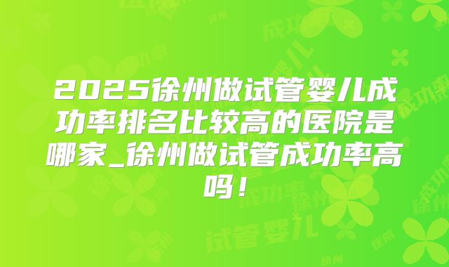 2025徐州做试管婴儿成功率排名比较高的医院是哪家_徐州做试管成功率高吗！