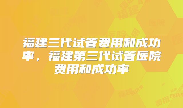 福建三代试管费用和成功率，福建第三代试管医院费用和成功率