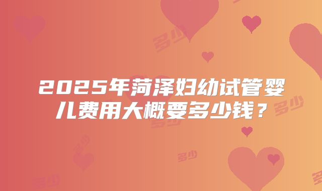 2025年菏泽妇幼试管婴儿费用大概要多少钱？