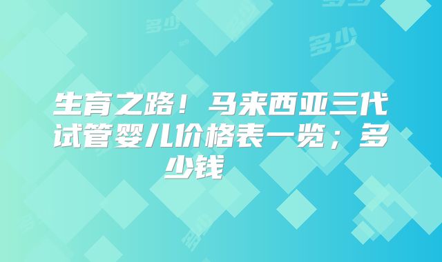 生育之路！马来西亚三代试管婴儿价格表一览；多少钱    