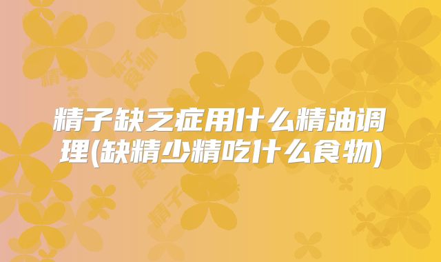 精子缺乏症用什么精油调理(缺精少精吃什么食物)