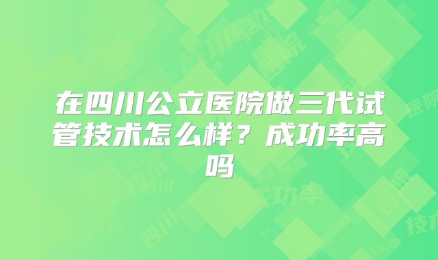 在四川公立医院做三代试管技术怎么样？成功率高吗