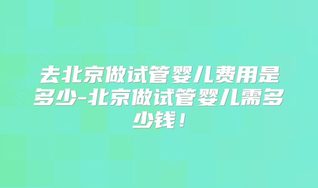 去北京做试管婴儿费用是多少-北京做试管婴儿需多少钱！