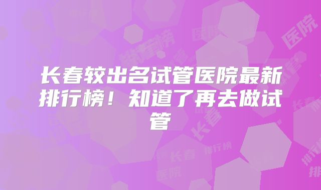 长春较出名试管医院最新排行榜！知道了再去做试管