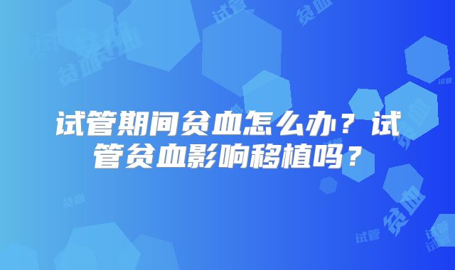 试管期间贫血怎么办？试管贫血影响移植吗？