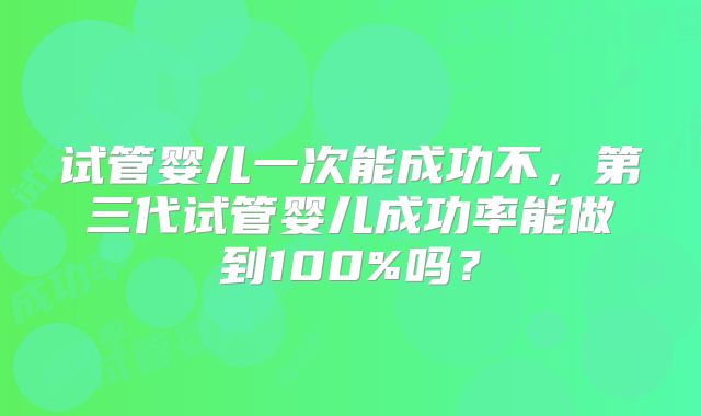 试管婴儿一次能成功不，第三代试管婴儿成功率能做到100%吗？