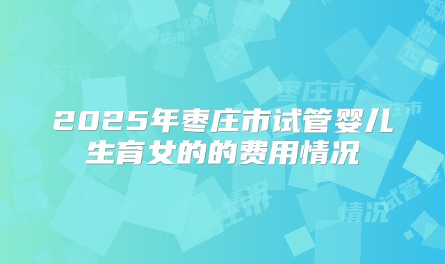 2025年枣庄市试管婴儿生育女的的费用情况
