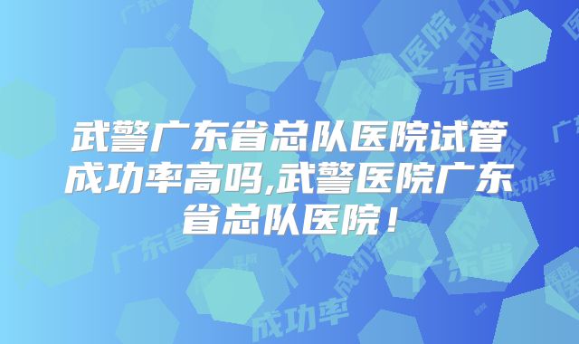 武警广东省总队医院试管成功率高吗,武警医院广东省总队医院!