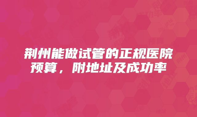 荆州能做试管的正规医院预算，附地址及成功率