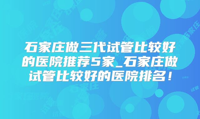 石家庄做三代试管比较好的医院推荐5家_石家庄做试管比较好的医院排名！
