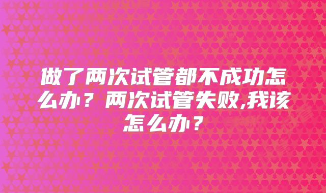 做了两次试管都不成功怎么办？两次试管失败,我该怎么办？