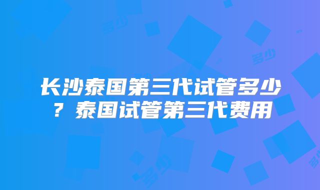 长沙泰国第三代试管多少？泰国试管第三代费用