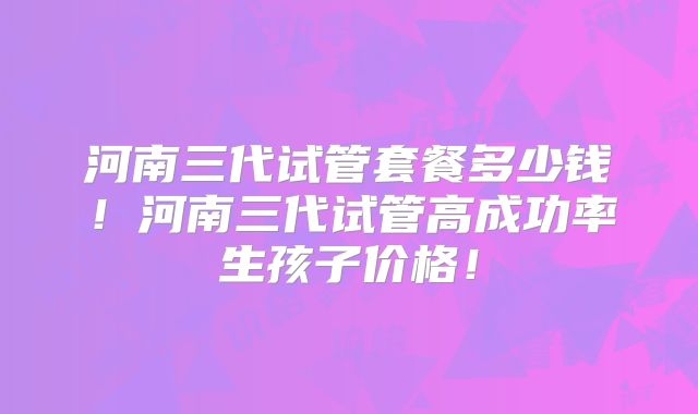 河南三代试管套餐多少钱！河南三代试管高成功率生孩子价格！