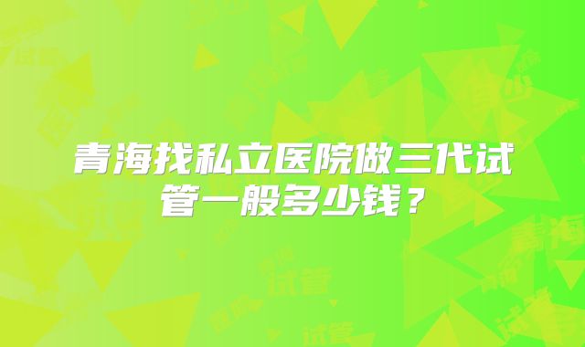 青海找私立医院做三代试管一般多少钱？