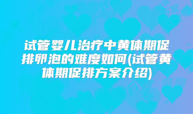 试管婴儿治疗中黄体期促排卵泡的难度如何(试管黄体期促排方案介绍)