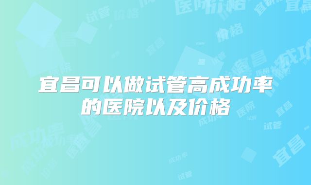 宜昌可以做试管高成功率的医院以及价格