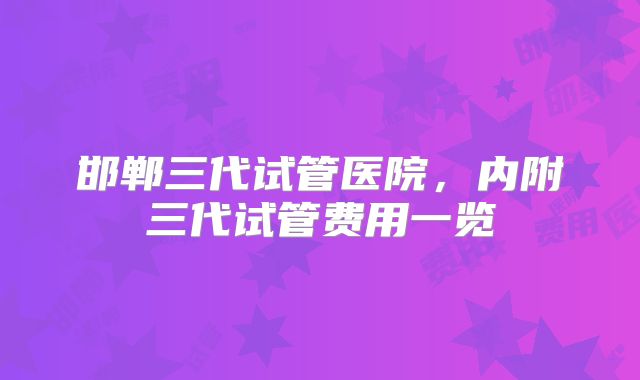 邯郸三代试管医院，内附三代试管费用一览