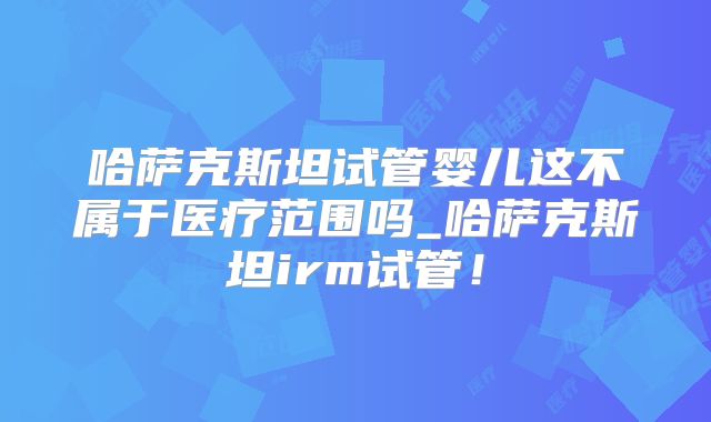 哈萨克斯坦试管婴儿这不属于医疗范围吗_哈萨克斯坦irm试管！
