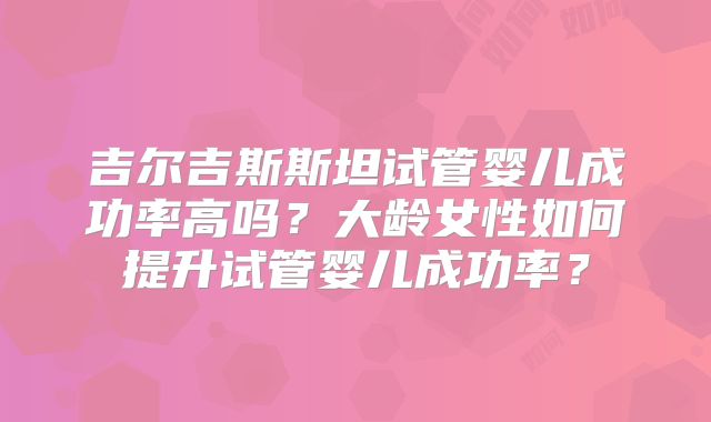 吉尔吉斯斯坦试管婴儿成功率高吗？大龄女性如何提升试管婴儿成功率？