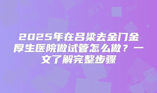 2025年在吕梁去金门金厚生医院做试管怎么做？一文了解完整步骤