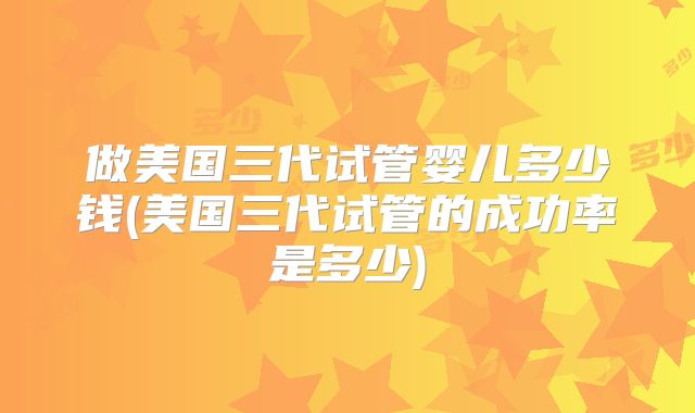 做美国三代试管婴儿多少钱(美国三代试管的成功率是多少)