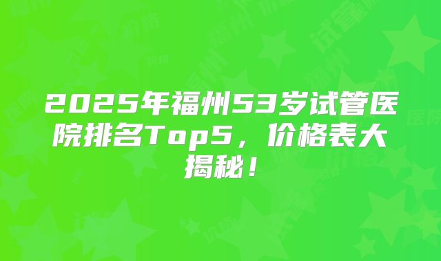 2025年福州53岁试管医院排名Top5,价格表大揭秘!
