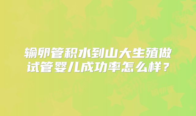 输卵管积水到山大生殖做试管婴儿成功率怎么样?