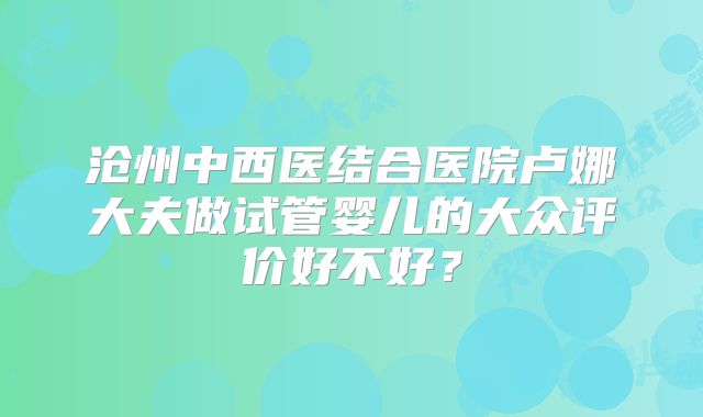 沧州中西医结合医院卢娜大夫做试管婴儿的大众评价好不好?