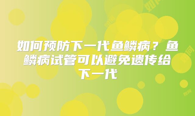 如何预防下一代鱼鳞病？鱼鳞病试管可以避免遗传给下一代