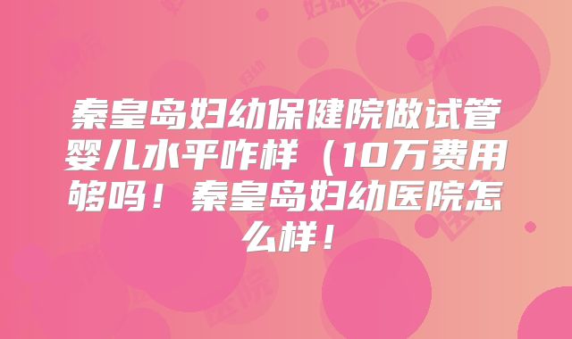秦皇岛妇幼保健院做试管婴儿水平咋样(10万费用够吗!秦皇岛妇幼医院怎么样!