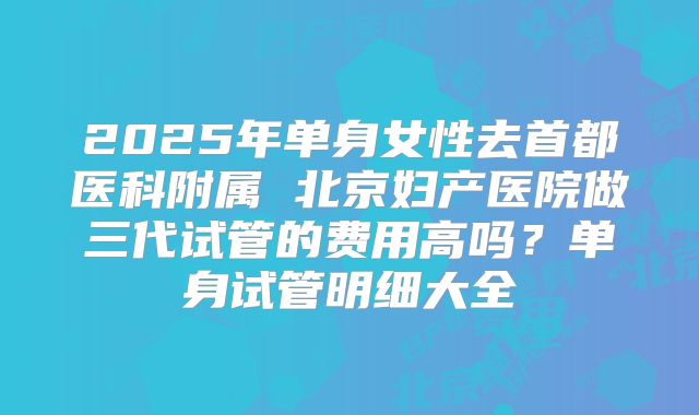 2025年单身女性去首都医科附属 北京妇产医院做三代试管的费用高吗？单身试管明细大全