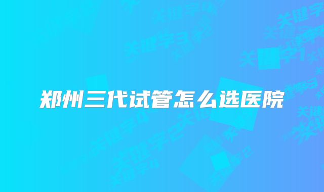郑州三代试管怎么选医院