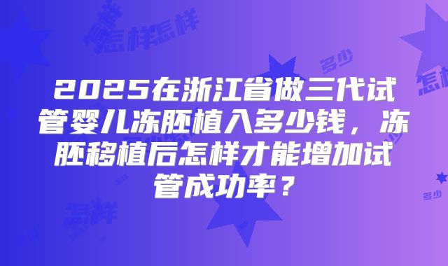 2025在浙江省做三代试管婴儿冻胚植入多少钱,冻胚移植后怎样才能增加试管成功率?